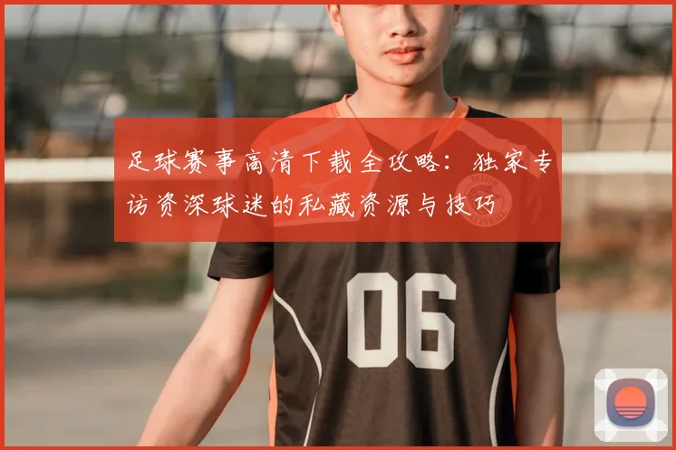 足球赛事高清下载全攻略:独家专访资深球迷的私藏资源与技巧