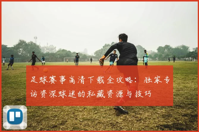 足球赛事高清下载全攻略:独家专访资深球迷的私藏资源与技巧