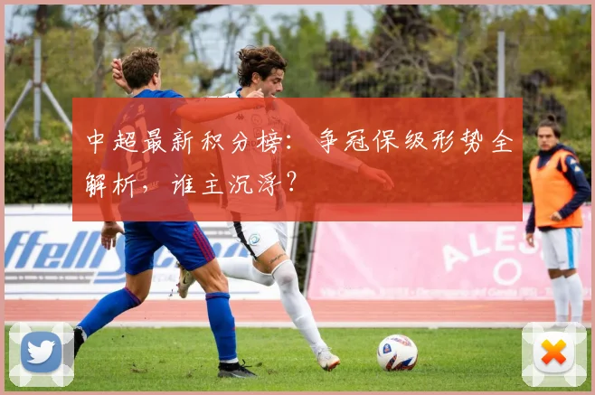 中超最新积分榜：争冠保级形势全解析，谁主沉浮？